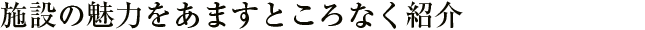 施設の魅力をあますところなく紹介