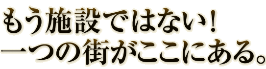 もう施設ではない!一つの街がここにある。