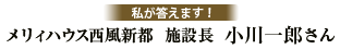 私が答えます！ メリィハウス西風新都  施設長  小川　一郎さん